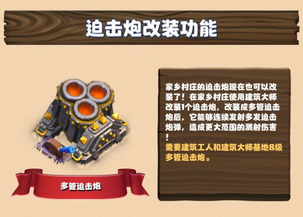 迫击炮改装功能：家乡村庄的迫击炮现在也可以改装了！在家乡村庄使用建筑大师改装 1 个迫击炮，改装成多管迫击炮后，它能够连续发射多发迫击炮炮弹，造成更大范围的溅射伤害！需要建筑工人和建筑大师基地的 8 级多管迫击炮。
